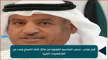 قرار صادر.. سحب الجنسية الكويتية من مالك قناة الصباح وعدد من الشخصيات البارزة